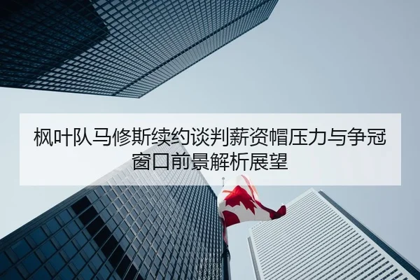 枫叶队马修斯续约谈判薪资帽压力与争冠窗口前景解析展望