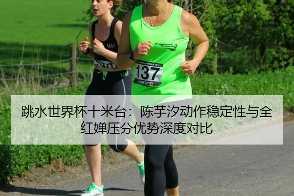 跳水世界杯十米台：陈芋汐动作稳定性与全红婵压分优势深度对比