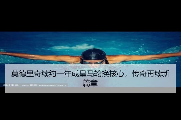 莫德里奇续约一年成皇马轮换核心，传奇再续新篇章