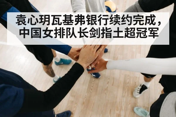 袁心玥瓦基弗银行续约完成，中国女排队长剑指土超冠军