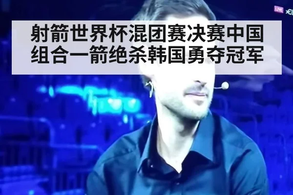 射箭世界杯混团赛决赛中国组合一箭绝杀韩国勇夺冠军