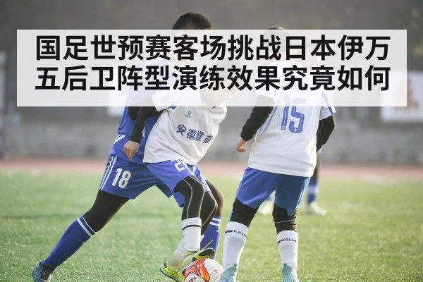 国足世预赛客场挑战日本伊万五后卫阵型演练效果究竟如何