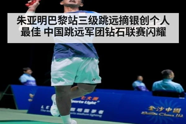 朱亚明巴黎站三级跳远摘银创个人最佳 中国跳远军团钻石联赛闪耀